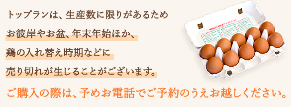 トップランは、生産数に限りがあるためお彼岸やお盆、年末年始ほか、鶏の入れ替え時期などに売り切れが生じることがございます。ご購入の際は、予めお電話でご予約のうえお越しください。