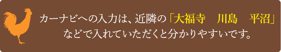 カーナビへの入力は、近隣の「大福寺　川島　平沼」などで入れていただくと分かりやすいです。