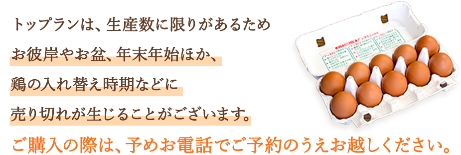 トップランは、生産数に限りがあるためお彼岸やお盆、年末年始ほか、鶏の入れ替え時期などに売り切れが生じることがございます。ご購入の際は、予めお電話でご予約のうえお越しください。