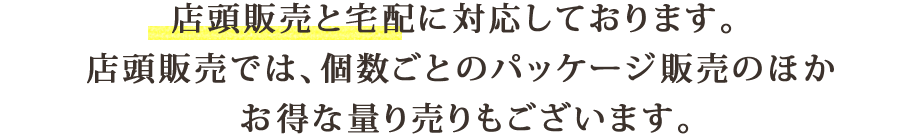 店頭販売と宅配に対応しております。 頭販売では、個数ごとのパッケージ販売のほか お得な量り売りもございます。